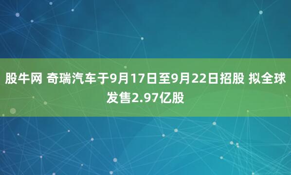 股牛网 奇瑞汽车于9月17日至9月22日招股 拟全球发售2.97亿股