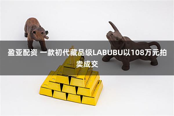 盈亚配资 一款初代藏品级LABUBU以108万元拍卖成交