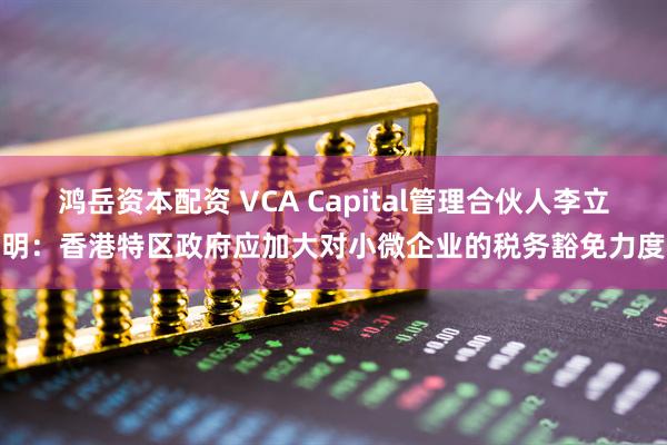 鸿岳资本配资 VCA Capital管理合伙人李立明：香港特区政府应加大对小微企业的税务豁免力度