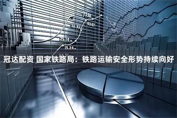 冠达配资 国家铁路局：铁路运输安全形势持续向好
