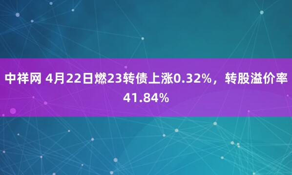 中祥网 4月22日燃23转债上涨0.32%，转股溢价率41.84%