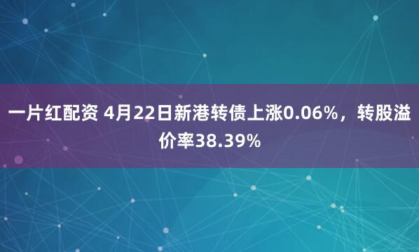 一片红配资 4月22日新港转债上涨0.06%，转股溢价率38.39%