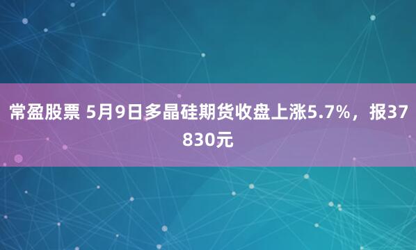 常盈股票 5月9日多晶硅期货收盘上涨5.7%，报37830元