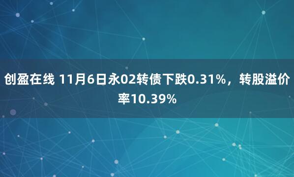 创盈在线 11月6日永02转债下跌0.31%，转股溢价率10.39%