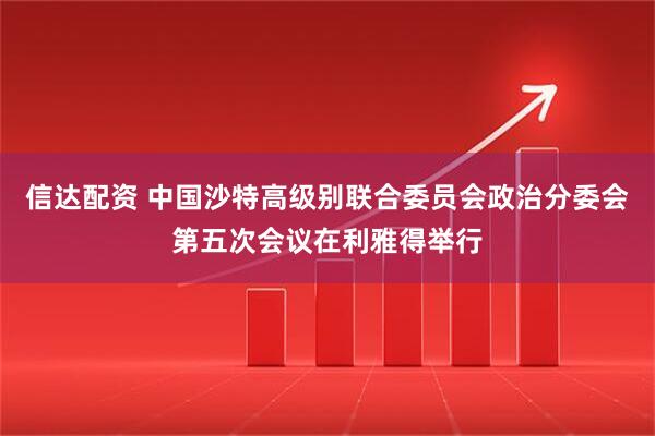 信达配资 中国沙特高级别联合委员会政治分委会第五次会议在利雅得举行