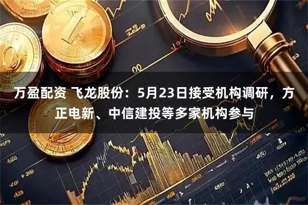 万盈配资 飞龙股份：5月23日接受机构调研，方正电新、中信建投等多家机构参与