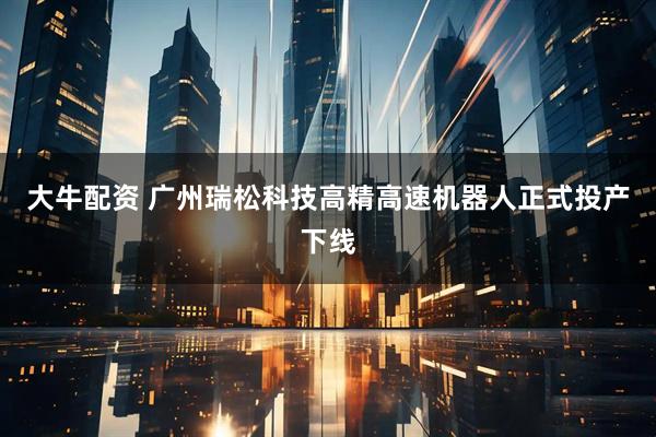 大牛配资 广州瑞松科技高精高速机器人正式投产下线