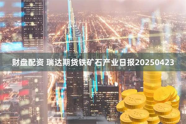 财盘配资 瑞达期货铁矿石产业日报20250423