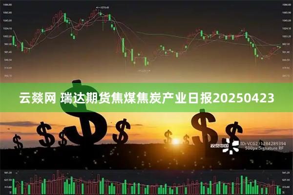 云燚网 瑞达期货焦煤焦炭产业日报20250423