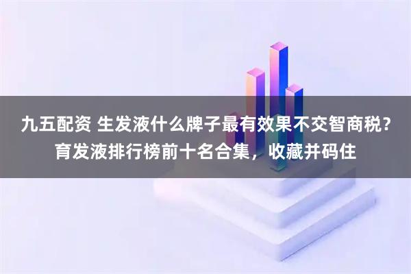 九五配资 生发液什么牌子最有效果不交智商税？育发液排行榜前十名合集，收藏并码住