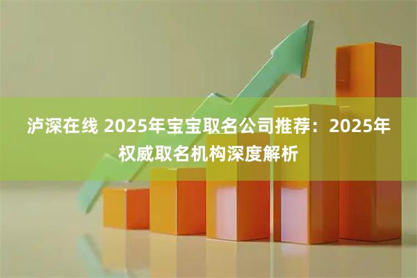泸深在线 2025年宝宝取名公司推荐：2025年权威取名机构深度解析