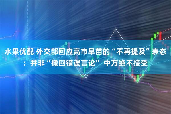 水果优配 外交部回应高市早苗的“不再提及”表态：并非“撤回错误言论” 中方绝不接受