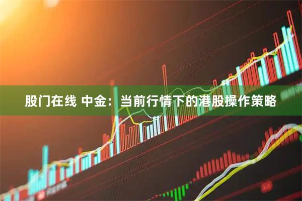 股门在线 中金：当前行情下的港股操作策略