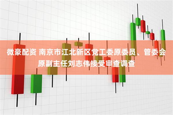 微豪配资 南京市江北新区党工委原委员、管委会原副主任刘志伟接受审查调查